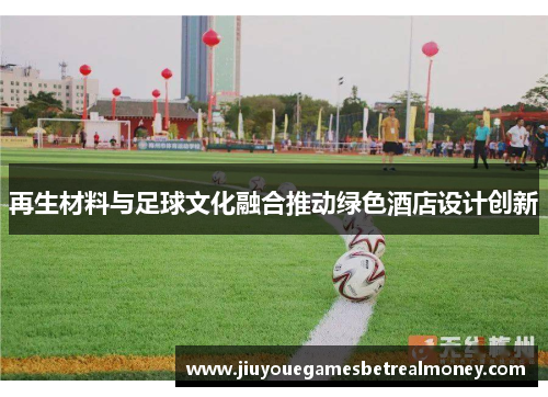 再生材料与足球文化融合推动绿色酒店设计创新